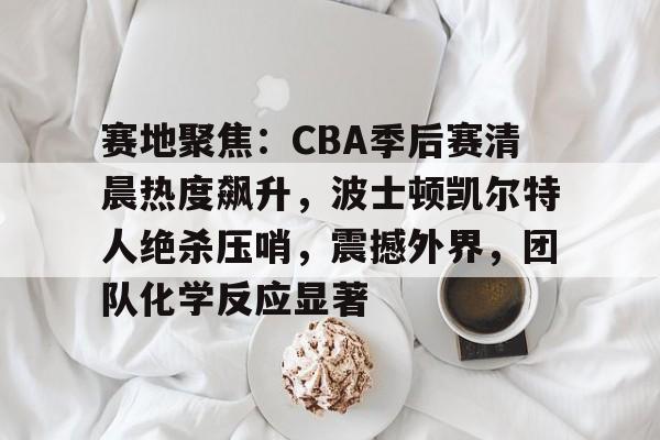kaiyun中国网页版入口-包含赛地聚焦：CBA季后赛清晨热度飙升，波士顿凯尔特人绝杀压哨，震撼外界，团队化学反应显著的词条